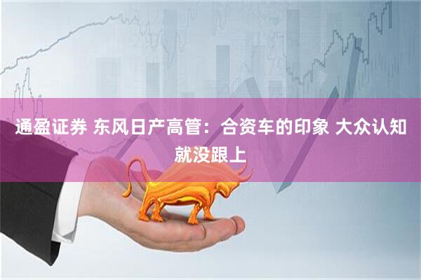 通盈证券 东风日产高管：合资车的印象 大众认知就没跟上