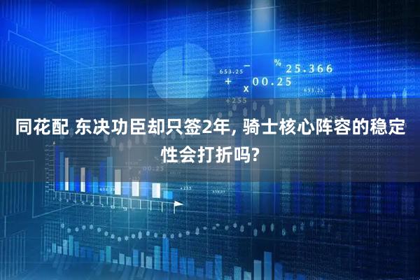 同花配 东决功臣却只签2年, 骑士核心阵容的稳定性会打折吗?