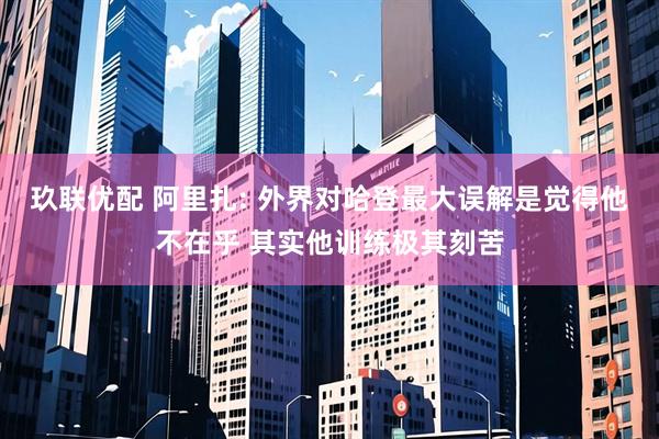 玖联优配 阿里扎: 外界对哈登最大误解是觉得他不在乎 其实他训练极其刻苦