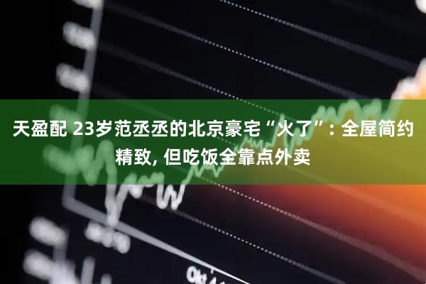 天盈配 23岁范丞丞的北京豪宅“火了”: 全屋简约精致, 但吃饭全靠点外卖