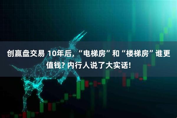 创赢盘交易 10年后, “电梯房”和“楼梯房”谁更值钱? 内行人说了大实话!