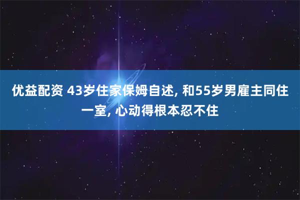 优益配资 43岁住家保姆自述, 和55岁男雇主同住一室, 心动得根本忍不住