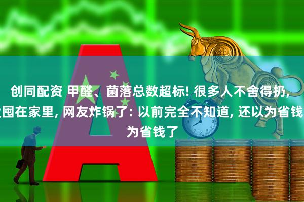 创同配资 甲醛、菌落总数超标! 很多人不舍得扔, 爱囤在家里, 网友炸锅了: 以前完全不知道, 还以为省钱了