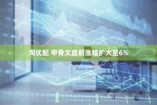 淘优配 甲骨文盘前涨幅扩大至6%