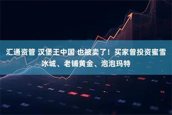 汇通资管 汉堡王中国 也被卖了！买家曾投资蜜雪冰城、老铺黄金、泡泡玛特