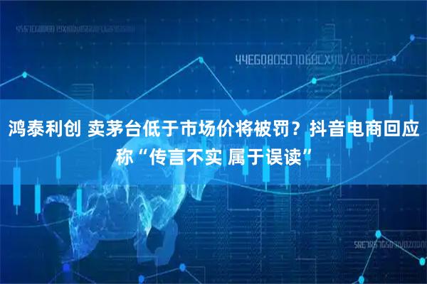 鸿泰利创 卖茅台低于市场价将被罚？抖音电商回应称“传言不实 属于误读”