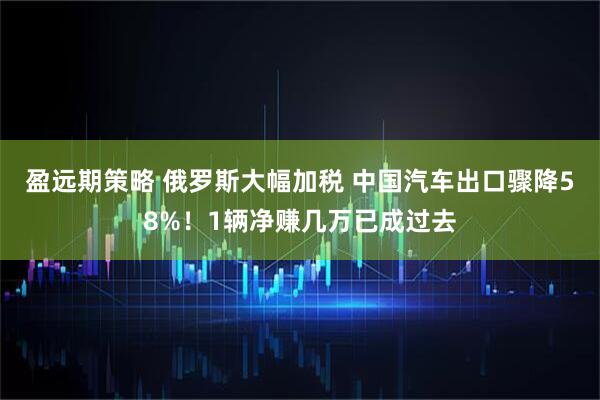 盈远期策略 俄罗斯大幅加税 中国汽车出口骤降58%！1辆净赚几万已成过去