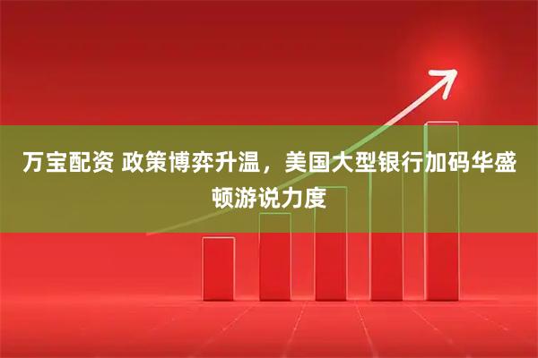 万宝配资 政策博弈升温，美国大型银行加码华盛顿游说力度