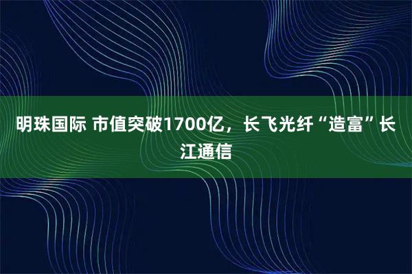 明珠国际 市值突破1700亿，长飞光纤“造富”长江通信