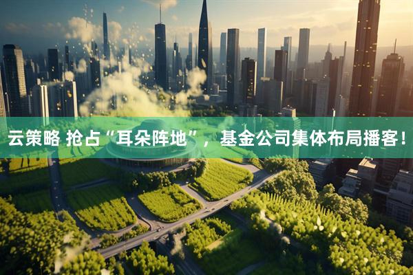 云策略 抢占“耳朵阵地”，基金公司集体布局播客！