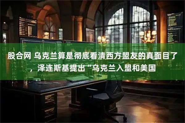 股合网 乌克兰算是彻底看清西方盟友的真面目了，泽连斯基提出“乌克兰入盟和美国