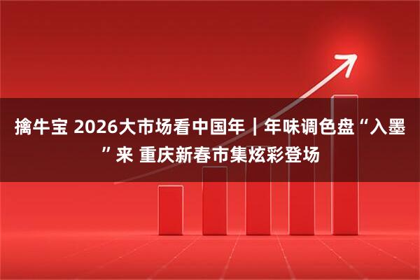 擒牛宝 2026大市场看中国年｜年味调色盘“入墨”来 重庆新春市集炫彩登场