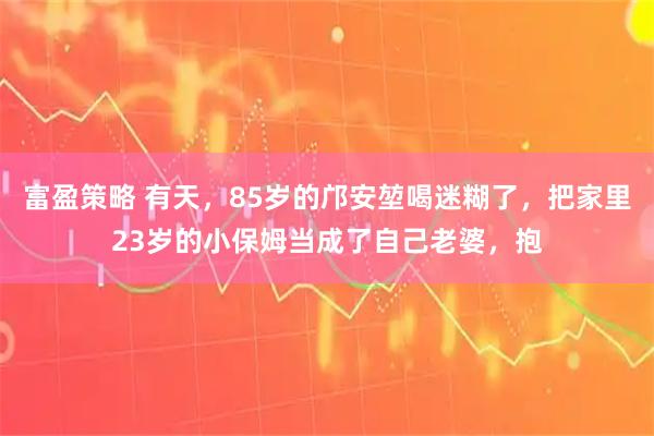 富盈策略 有天，85岁的邝安堃喝迷糊了，把家里23岁的小保姆当成了自己老婆，抱