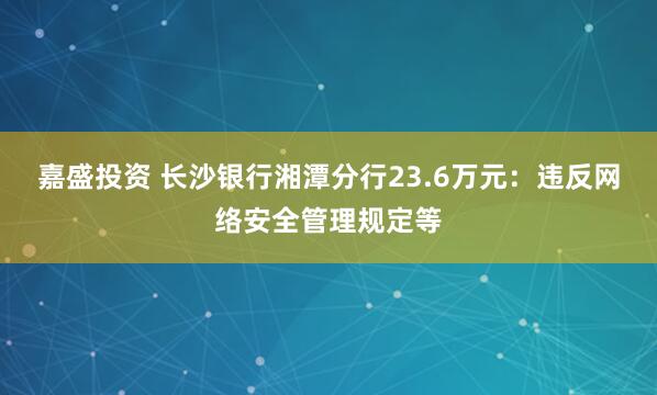 嘉盛投资 长沙银行湘潭分行23.6万元：违反网络安全管理规定等