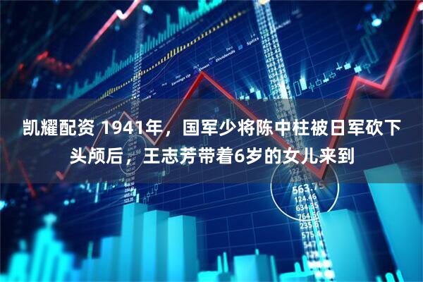 凯耀配资 1941年，国军少将陈中柱被日军砍下头颅后，王志芳带着6岁的女儿来到