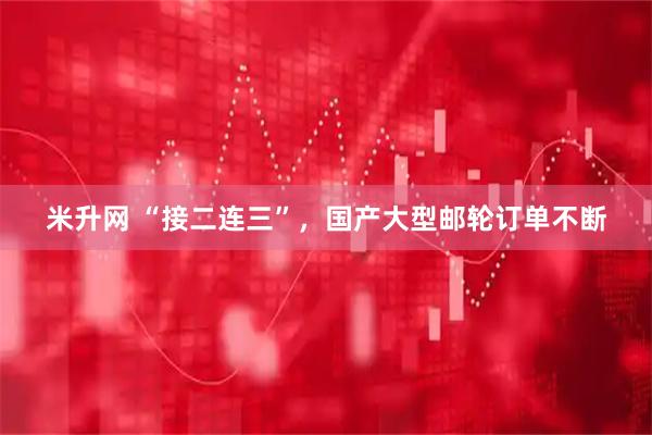 米升网 “接二连三”，国产大型邮轮订单不断
