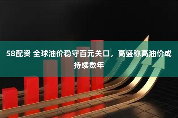 58配资 全球油价稳守百元关口,高盛称高油价或持续数年