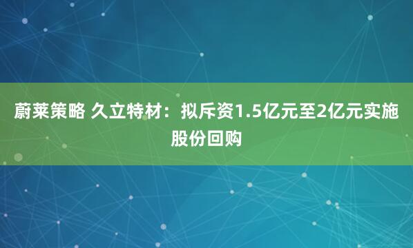 蔚莱策略 久立特材：拟斥资1.5亿元至2亿元实施股份回购