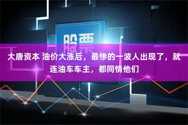 大唐资本 油价大涨后，最惨的一波人出现了，就连油车车主，都同情他们