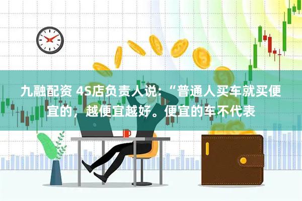 九融配资 4S店负责人说: “普通人买车就买便宜的，越便宜越好。便宜的车不代表
