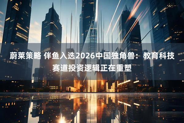 蔚莱策略 伴鱼入选2026中国独角兽：教育科技赛道投资逻辑正在重塑