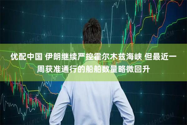 优配中国 伊朗继续严控霍尔木兹海峡 但最近一周获准通行的船舶数量略微回升