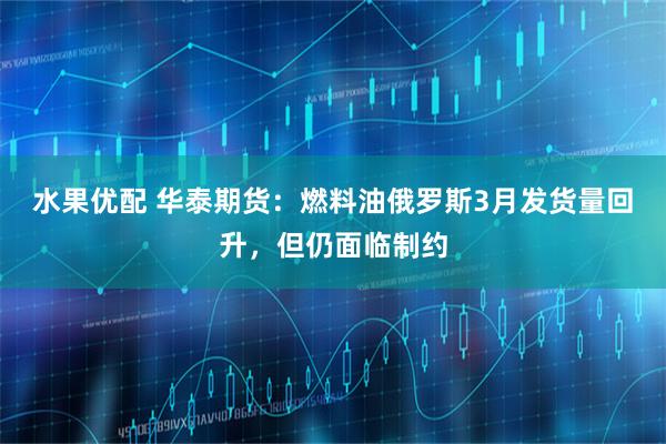 水果优配 华泰期货：燃料油俄罗斯3月发货量回升，但仍面临制约
