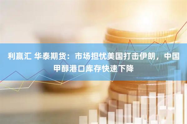利赢汇 华泰期货：市场担忧美国打击伊朗，中国甲醇港口库存快速下降