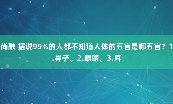 尚融 据说99%的人都不知道人体的五官是哪五官？1.鼻子。2.眼睛。3.耳