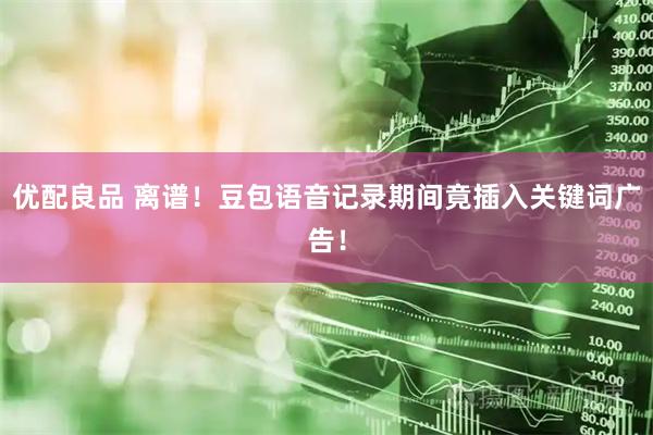 优配良品 离谱！豆包语音记录期间竟插入关键词广告！