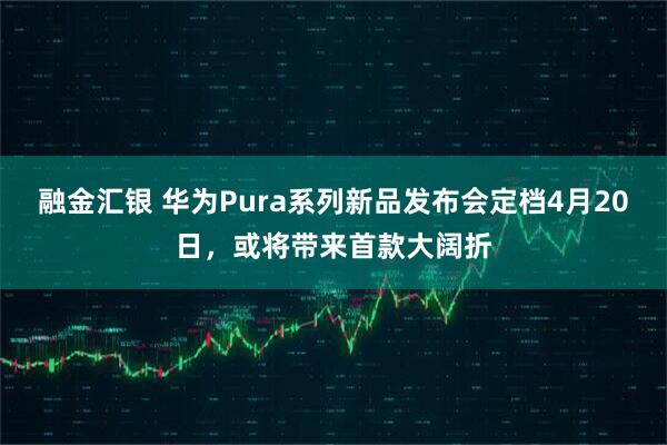 融金汇银 华为Pura系列新品发布会定档4月20日，或将带来首款大阔折