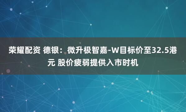 荣耀配资 德银：微升极智嘉-W目标价至32.5港元 股价疲弱提供入市时机