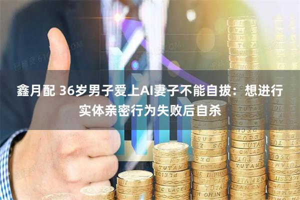 鑫月配 36岁男子爱上AI妻子不能自拔：想进行实体亲密行为失败后自杀