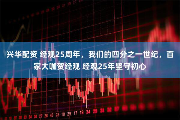 兴华配资 经观25周年，我们的四分之一世纪，百家大咖贺经观 经观25年坚守初心