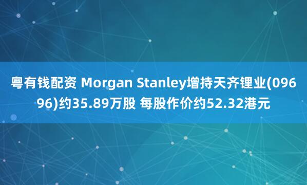 粤有钱配资 Morgan Stanley增持天齐锂业(09696)约35.89万股 每股作价约52.32港元