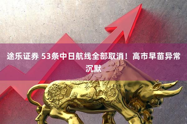 途乐证券 53条中日航线全部取消!高市早苗异常沉默