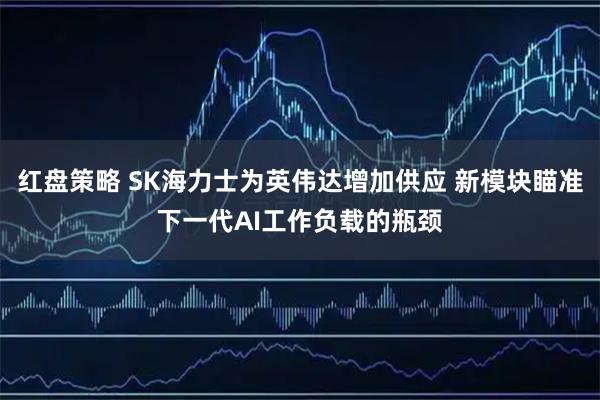 红盘策略 SK海力士为英伟达增加供应 新模块瞄准下一代AI工作负载的瓶颈