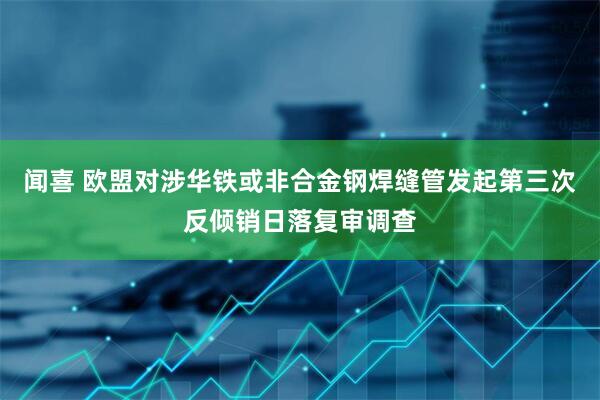 闻喜 欧盟对涉华铁或非合金钢焊缝管发起第三次反倾销日落复审调查