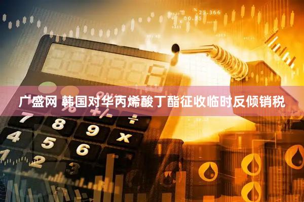 广盛网 韩国对华丙烯酸丁酯征收临时反倾销税
