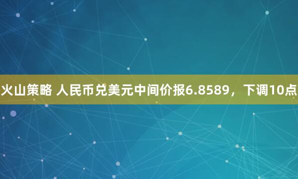 火山策略 人民币兑美元中间价报6.8589,下调10点