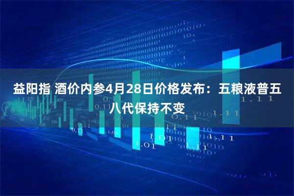 益阳指 酒价内参4月28日价格发布：五粮液普五八代保持不变
