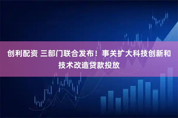 创利配资 三部门联合发布！事关扩大科技创新和技术改造贷款投放