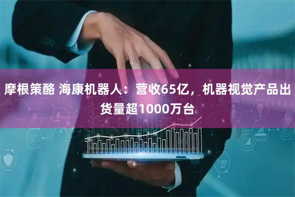 摩根策酪 海康机器人：营收65亿，机器视觉产品出货量超1000万台