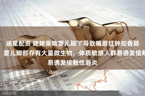 涵星配资 姥姥亲吻婴儿脚丫导致嘴唇红肿如香肠！医生：婴儿脚部存有大量微生物，体质敏感人群易诱发接触性唇炎