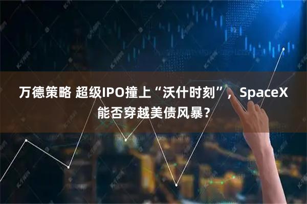 万德策略 超级IPO撞上“沃什时刻”，SpaceX能否穿越美债风暴？