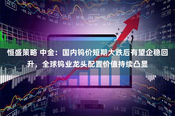 恒盛策略 中金：国内钨价短期大跌后有望企稳回升，全球钨业龙头配置价值持续凸显