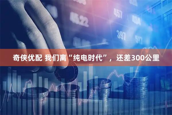 奇侠优配 我们离“纯电时代”，还差300公里