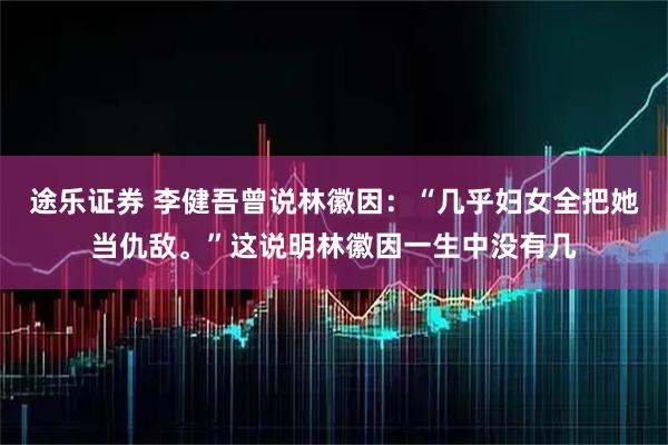 途乐证券 李健吾曾说林徽因：“几乎妇女全把她当仇敌。”这说明林徽因一生中没有几