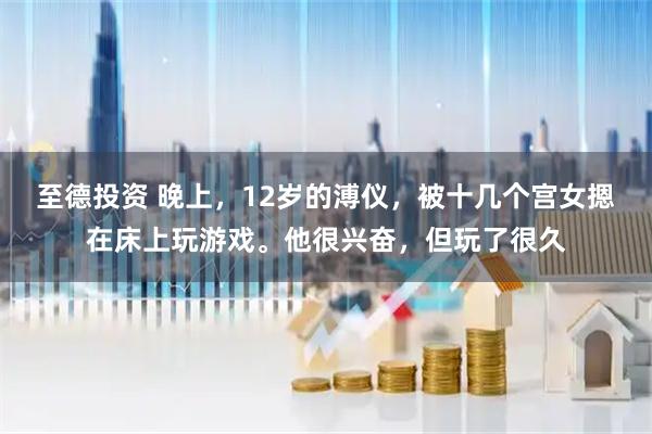 至德投资 晚上，12岁的溥仪，被十几个宫女摁在床上玩游戏。他很兴奋，但玩了很久