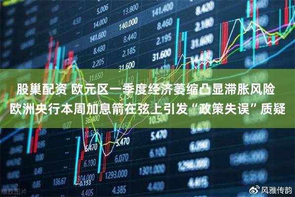 股巢配资 欧元区一季度经济萎缩凸显滞胀风险 欧洲央行本周加息箭在弦上引发“政策失误”质疑